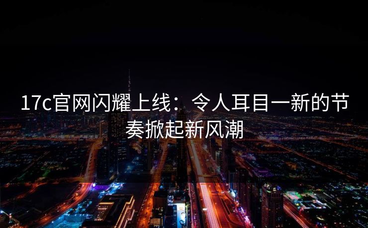 17c官网闪耀上线：令人耳目一新的节奏掀起新风潮