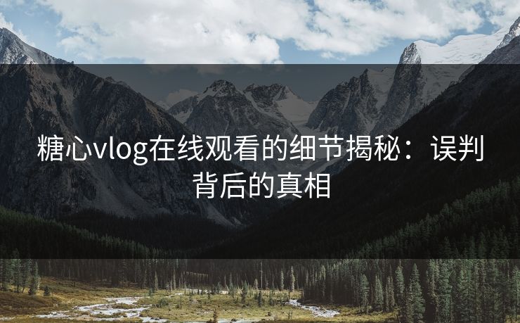 糖心vlog在线观看的细节揭秘：误判背后的真相