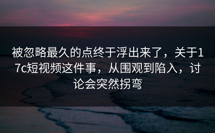 被忽略最久的点终于浮出来了，关于<strong>17C</strong>短视频这件事，从围观到陷入，讨论会突然拐弯