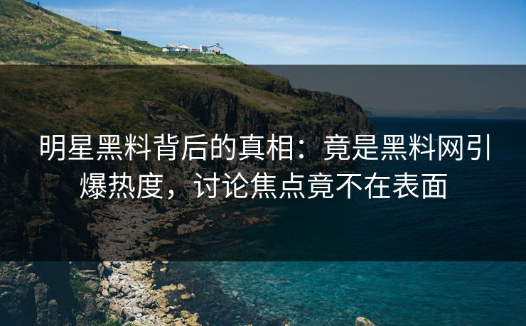 明星黑料背后的真相：竟是黑料网引爆热度，讨论焦点竟不在表面