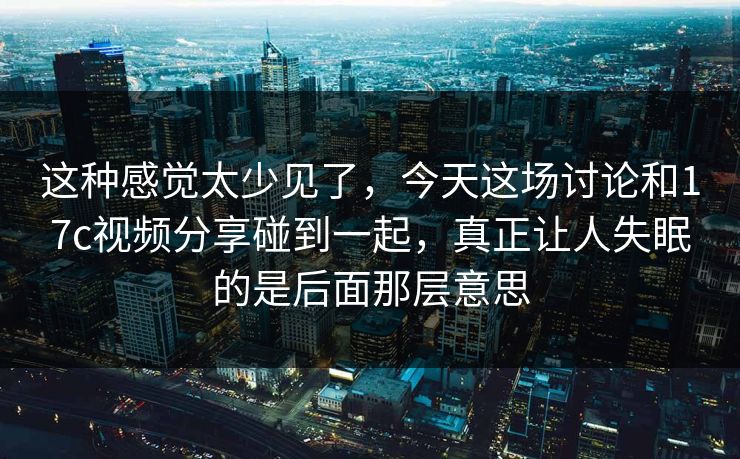 这种感觉太少见了，今天这场讨论和17c视频分享碰到一起，真正让人失眠的是后面那层意思