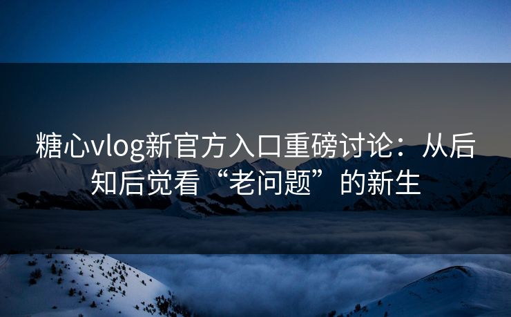 糖心vlog新官方入口重磅讨论：从后知后觉看“老问题”的新生