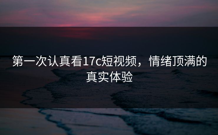 第一次认真看<strong>17C</strong>短视频，情绪顶满的真实体验