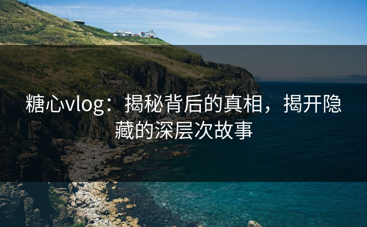 糖心vlog：揭秘背后的真相，揭开隐藏的深层次故事