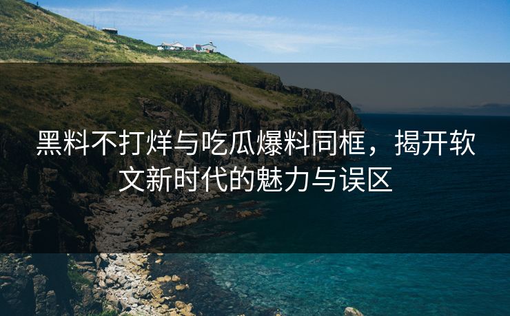 黑料不打烊与吃瓜爆料同框，揭开软文新时代的魅力与误区
