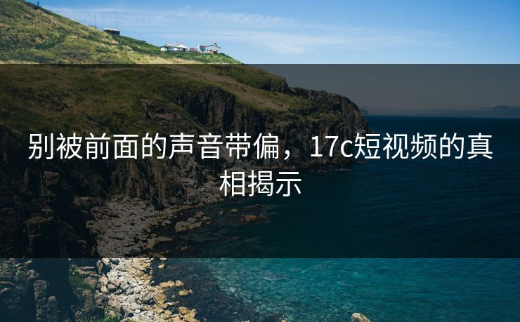 别被前面的声音带偏，<strong>17C</strong>短视频的真相揭示