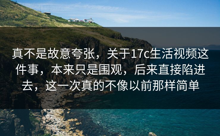 真不是故意夸张，关于<strong>17C</strong>生活视频这件事，本来只是围观，后来直接陷进去，这一次真的不像以前那样简单