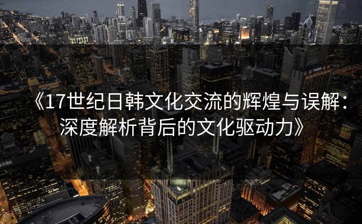 《17世纪日韩文化交流的辉煌与误解：深度解析背后的文化驱动力》