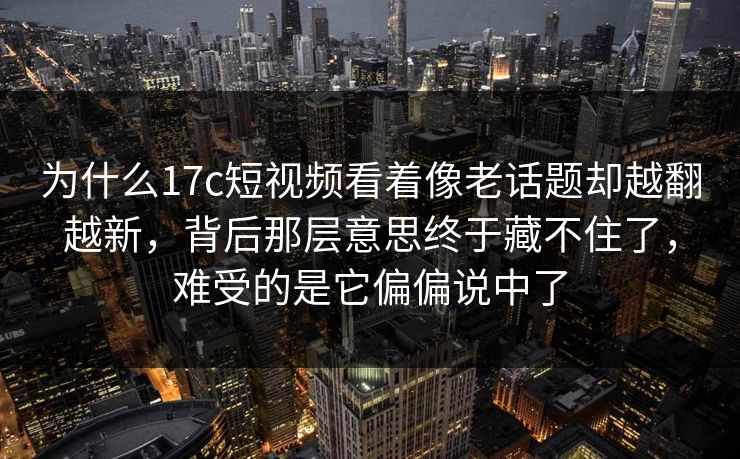 为什么<strong>17C</strong>短视频看着像老话题却越翻越新，背后那层意思终于藏不住了，难受的是它偏偏说中了