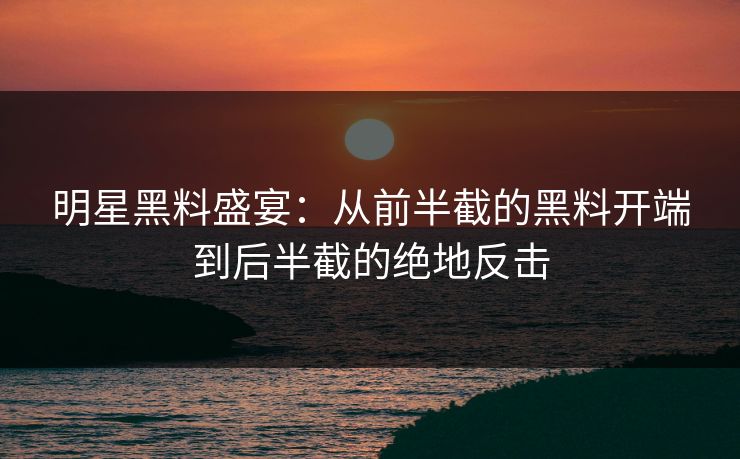 明星黑料盛宴：从前半截的黑料开端到后半截的绝地反击