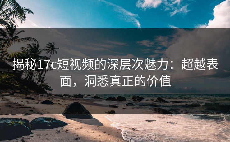 揭秘<strong>17C</strong>短视频的深层次魅力：超越表面，洞悉真正的价值