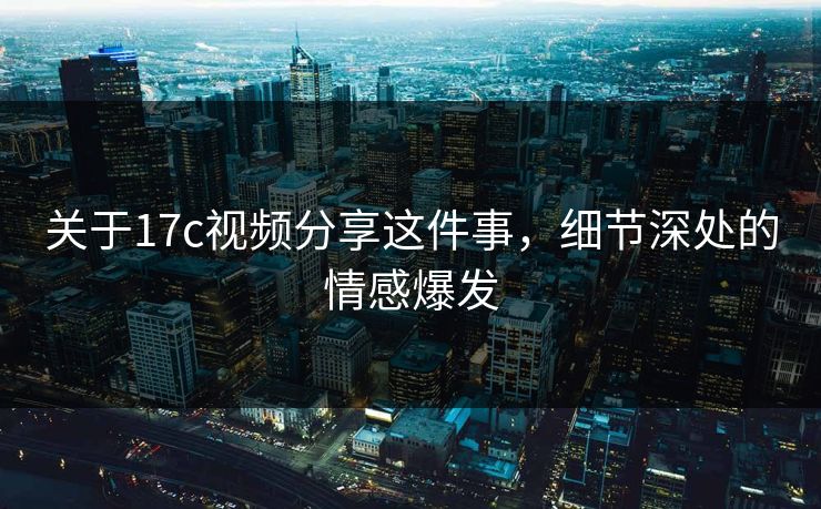 关于<strong>17C</strong>视频分享这件事，细节深处的情感爆发