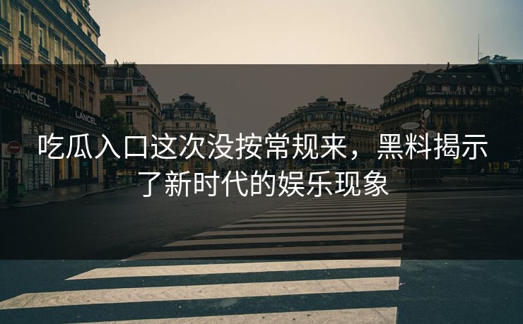 吃瓜入口这次没按常规来，黑料揭示了新时代的娱乐现象