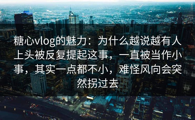 糖心vlog的魅力：为什么越说越有人上头被反复提起这事，一直被当作小事，其实一点都不小，难怪风向会突然拐过去