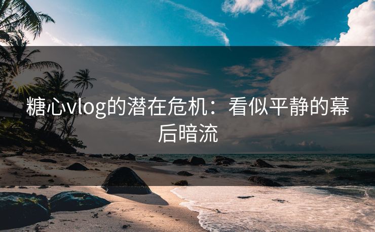 糖心vlog的潜在危机：看似平静的幕后暗流