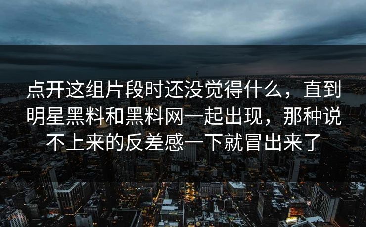 点开这组片段时还没觉得什么，直到明星黑料和黑料网一起出现，那种说不上来的反差感一下就冒出来了