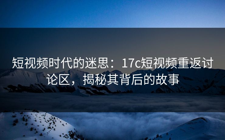 短视频时代的迷思：<strong>17C</strong>短视频重返讨论区，揭秘其背后的故事