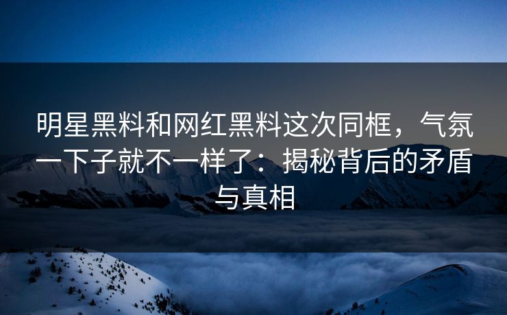 明星黑料和网红黑料这次同框，气氛一下子就不一样了：揭秘背后的矛盾与真相
