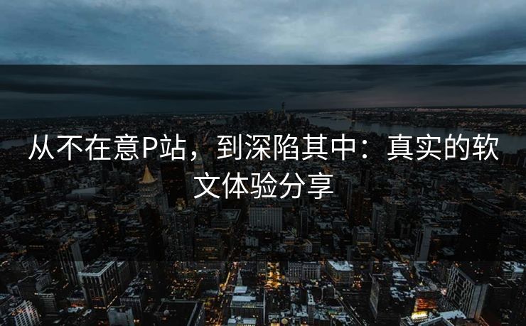 从不在意P站，到深陷其中：真实的软文体验分享
