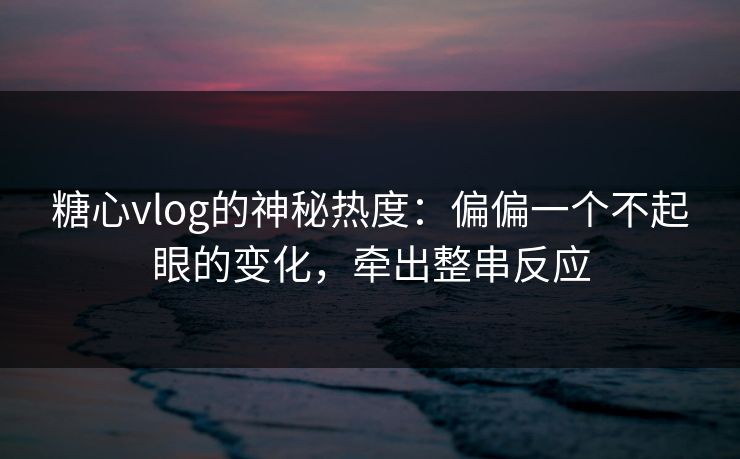 糖心vlog的神秘热度：偏偏一个不起眼的变化，牵出整串反应