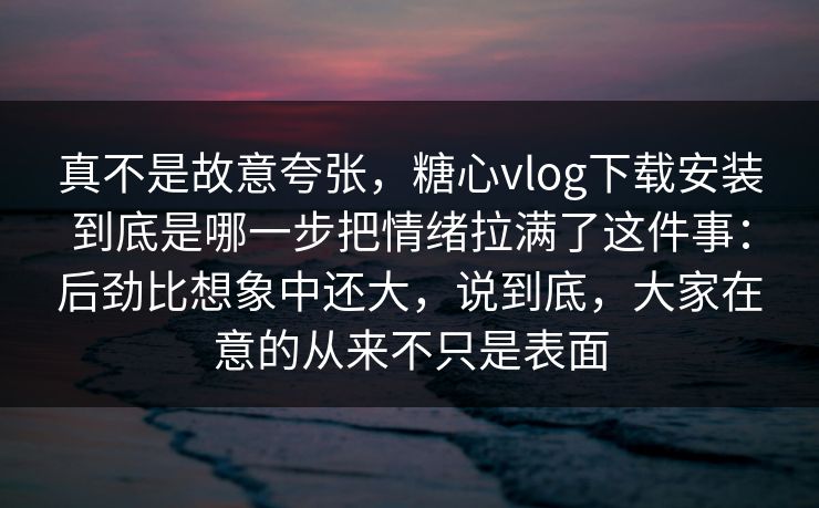 真不是故意夸张，糖心vlog下载安装到底是哪一步把情绪拉满了这件事：后劲比想象中还大，说到底，大家在意的从来不只是表面