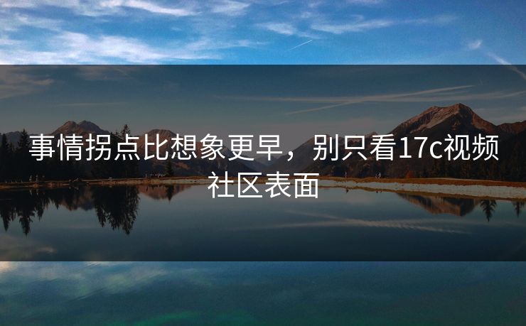 事情拐点比想象更早，别只看<strong>17C</strong>视频社区表面