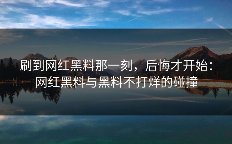 刷到网红黑料那一刻，后悔才开始：网红黑料与黑料不打烊的碰撞