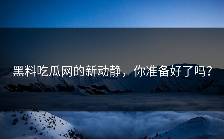 黑料吃瓜网的新动静，你准备好了吗？