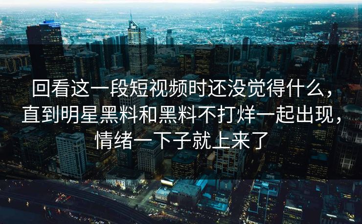 回看这一段短视频时还没觉得什么，直到明星黑料和黑料不打烊一起出现，情绪一下子就上来了