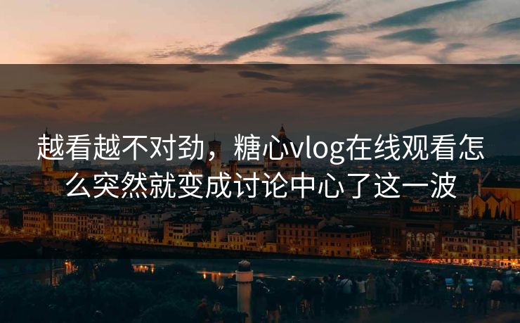 越看越不对劲，糖心vlog在线观看怎么突然就变成讨论中心了这一波
