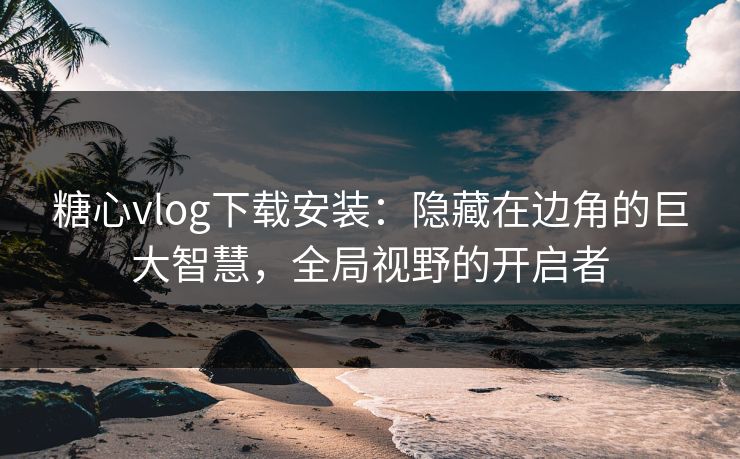 糖心vlog下载安装：隐藏在边角的巨大智慧，全局视野的开启者