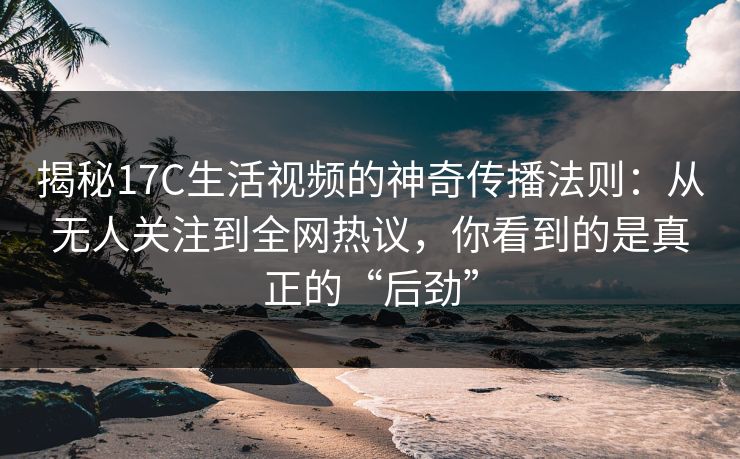 揭秘17C生活视频的神奇传播法则：从无人关注到全网热议，你看到的是真正的“后劲”