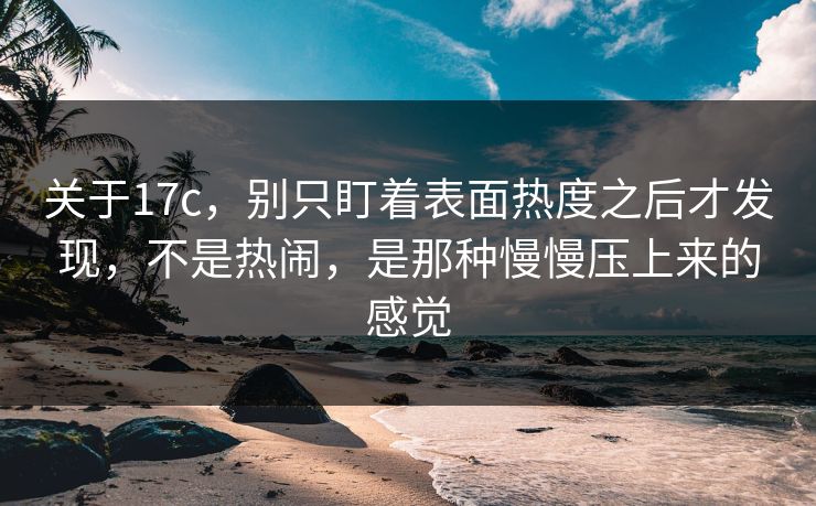 关于17c，别只盯着表面热度之后才发现，不是热闹，是那种慢慢压上来的感觉