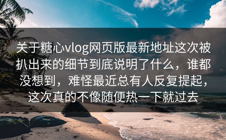 关于糖心vlog网页版最新地址这次被扒出来的细节到底说明了什么，谁都没想到，难怪最近总有人反复提起，这次真的不像随便热一下就过去