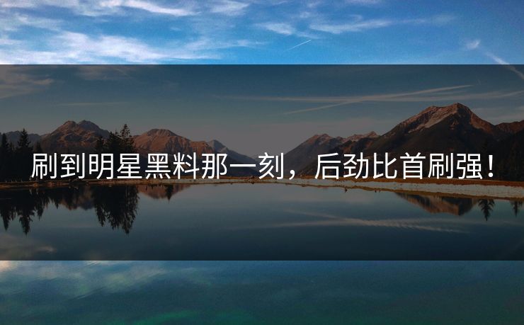 刷到明星黑料那一刻，后劲比首刷强！