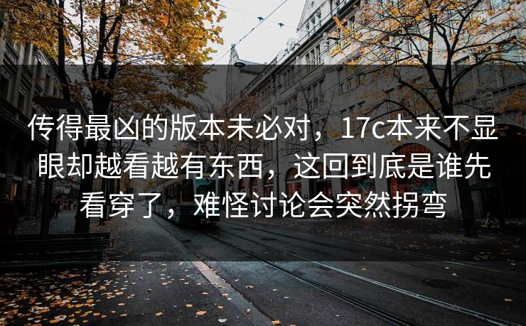 传得最凶的版本未必对，17c本来不显眼却越看越有东西，这回到底是谁先看穿了，难怪讨论会突然拐弯