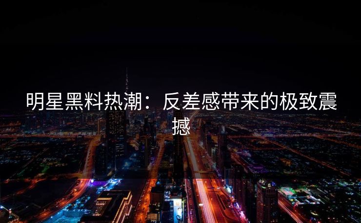 明星黑料热潮：反差感带来的极致震撼