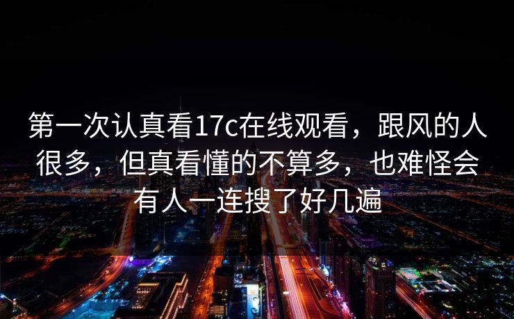 第一次认真看17c在线观看,跟风的人很多,但真看懂的不算多,也难怪会有人一连搜了好几遍 第一次认真看17c在线观看,跟风的人很多,但真看懂的不算多,也难怪会有人一连搜了好几遍