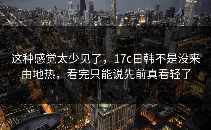 这种感觉太少见了，17c日韩不是没来由地热，看完只能说先前真看轻了