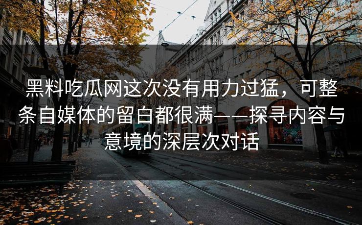黑料吃瓜网这次没有用力过猛,可整条自媒体的留白都很满——探寻内容与意境的深层次对话 黑料吃瓜网这次没有用力过猛,可整条自媒体的留白都很满——探寻内容与意境的深层次对话