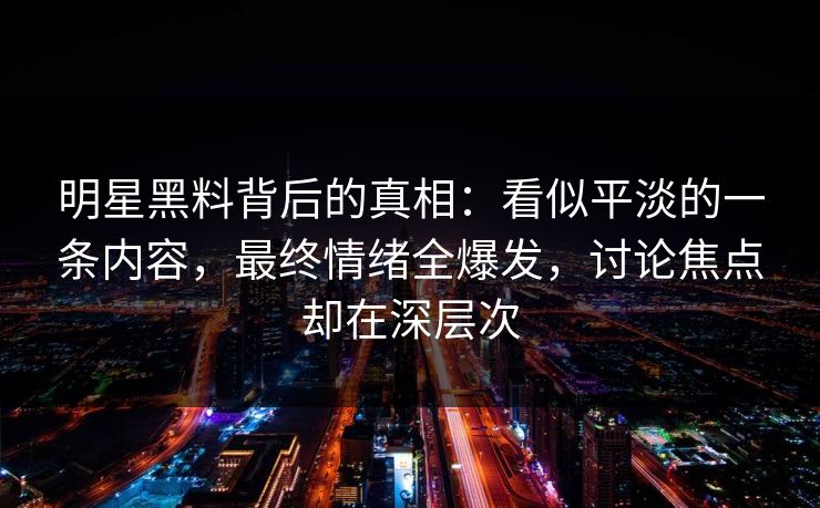 明星黑料背后的真相：看似平淡的一条内容，最终情绪全爆发，讨论焦点却在深层次