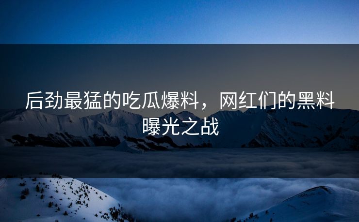 后劲最猛的吃瓜爆料，网红们的黑料曝光之战