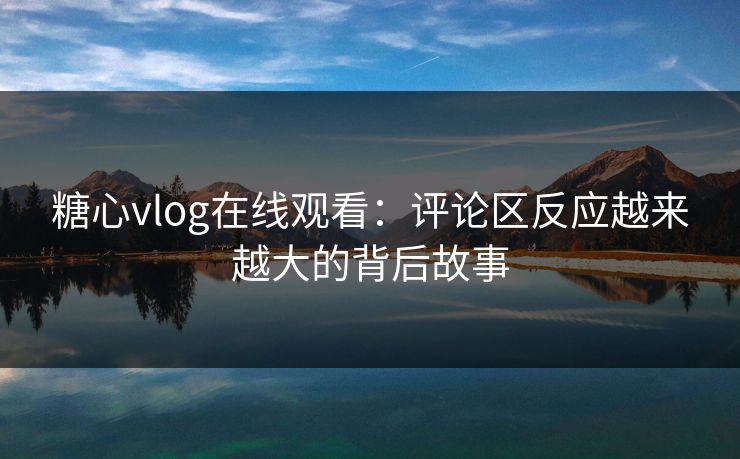 糖心vlog在线观看：评论区反应越来越大的背后故事