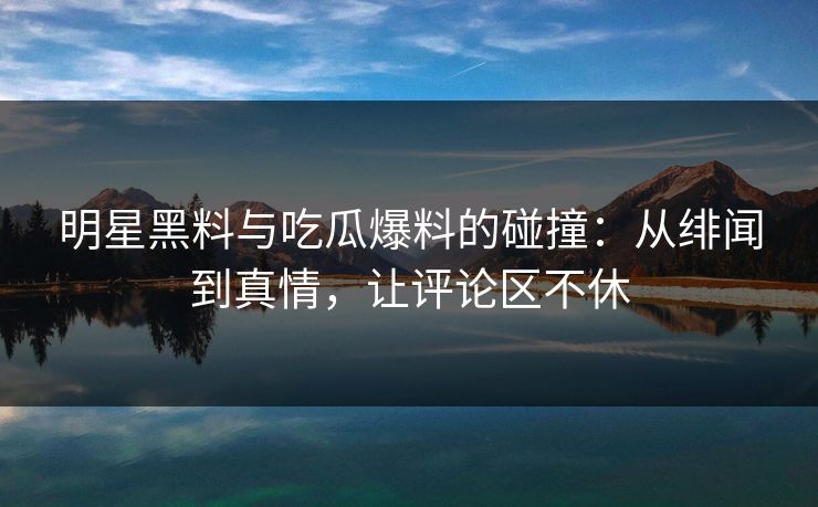 明星黑料与吃瓜爆料的碰撞：从绯闻到真情，让评论区不休